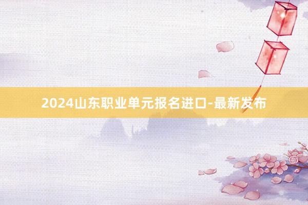 2024山东职业单元报名进口-最新发布