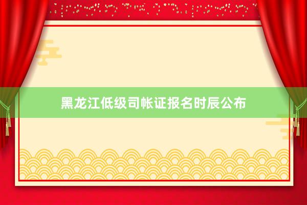 黑龙江低级司帐证报名时辰公布