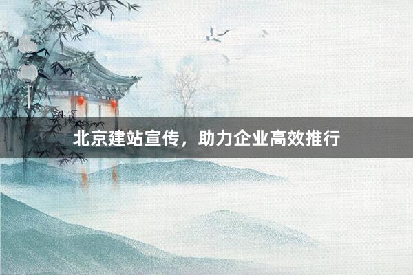 北京建站宣传，助力企业高效推行