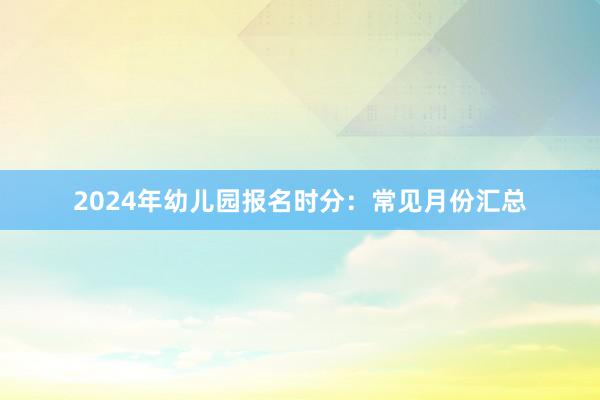 2024年幼儿园报名时分：常见月份汇总