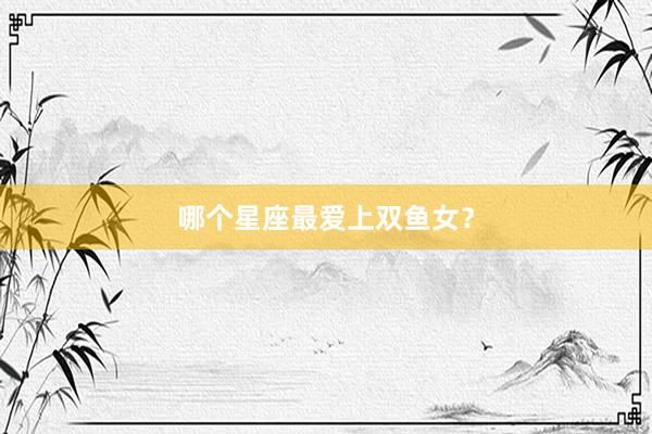 哪个星座最爱上双鱼女？