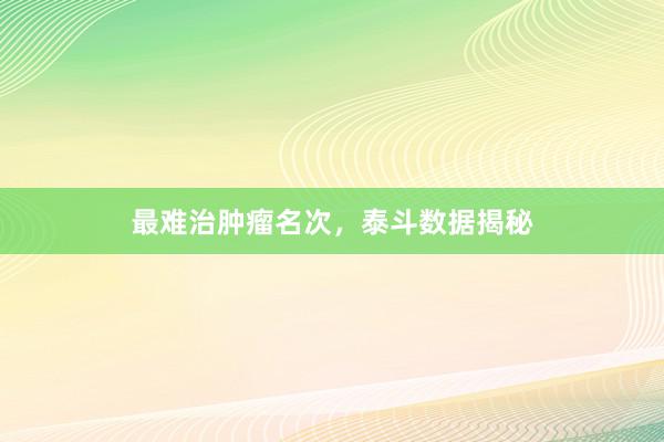 最难治肿瘤名次，泰斗数据揭秘
