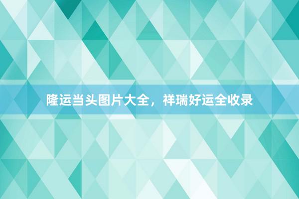 隆运当头图片大全，祥瑞好运全收录